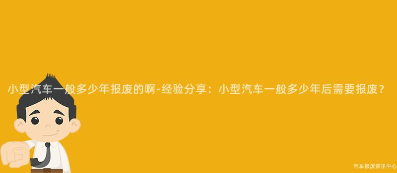 小型汽车一般多少年报废的啊-经验分享：小型汽车一般多少年后需要报废？