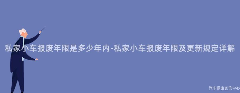 私家小车报废年限是多少年内-私家小车报废年限及更新规定详解