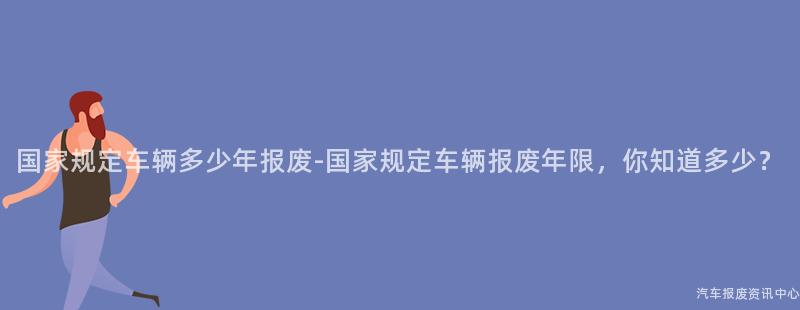 国家规定车辆多少年报废-国家规定车辆报废年限，你知道多少？