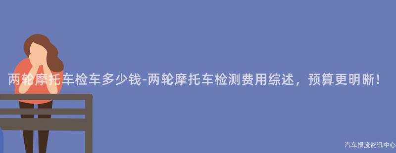 两轮摩托车检车多少钱-两轮摩托车检测费用综述，预算更明晰！