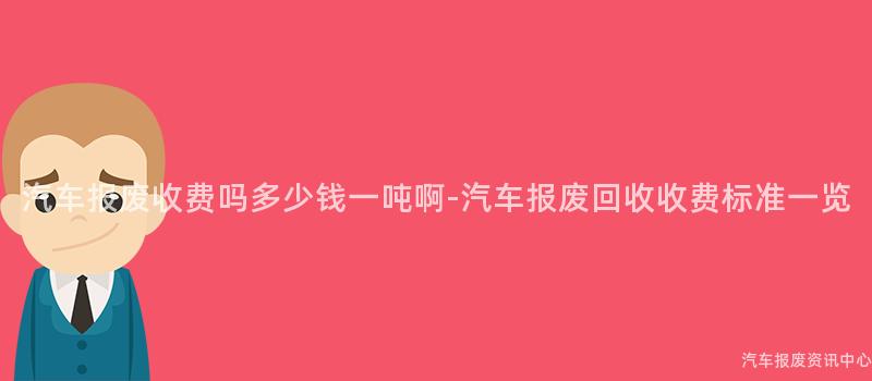 汽车报废收费吗多少钱一吨啊-汽车报废回收收费标准一览
