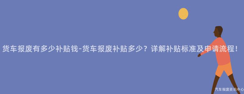 货车报废有多少补贴钱-货车报废补贴多少？详解补贴标准及申请流程！