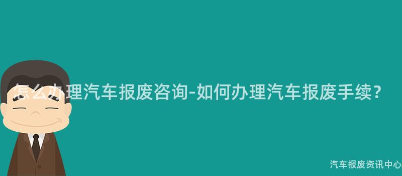 怎么办理汽车报废咨询-如何办理汽车报废手续？