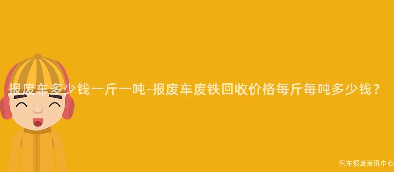 报废车多少钱一斤一吨-报废车废铁回收价格每斤每吨多少钱？