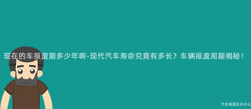现在的车报废期多少年啊-现代汽车寿命究竟有多长？车辆报废周期揭秘！