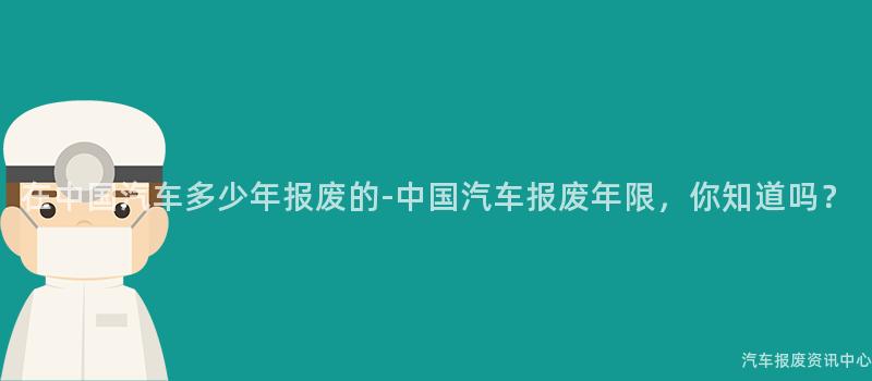 在中国汽车多少年报废的-中国汽车报废年限，你知道吗？