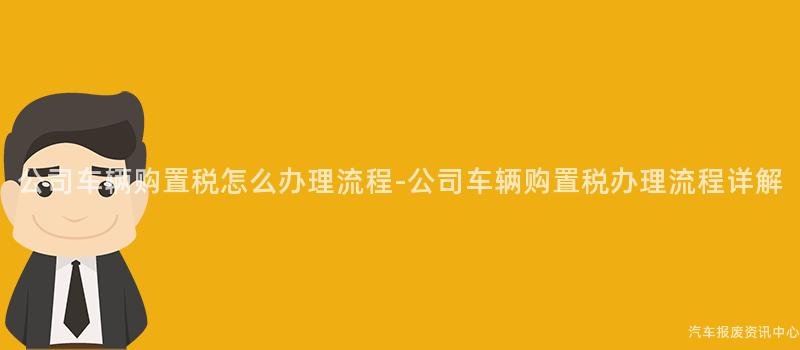公司车辆购置税怎么办理流程-公司车辆购置税办理流程详解