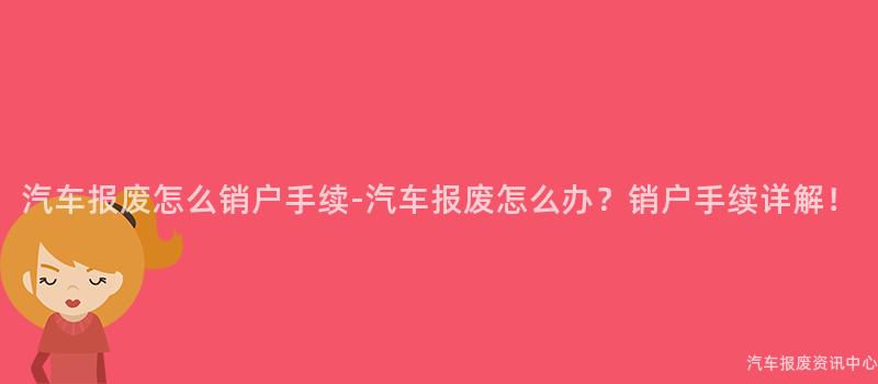 汽车报废怎么销户手续-汽车报废怎么办？销户手续详解！