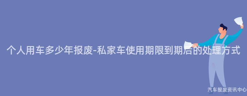 个人用车多少年报废-私家车使用期限到期后的处理方式