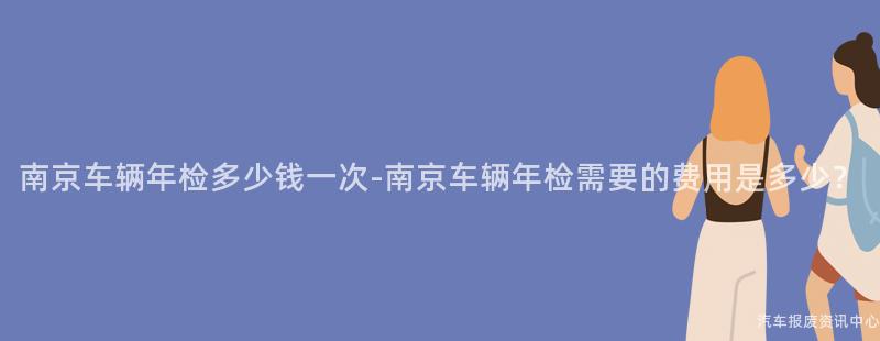 南京车辆年检多少钱一次-南京车辆年检需要的费用是多少？