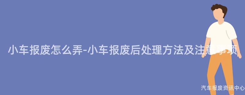 小车报废怎么弄-小车报废后处理方法及注意事项