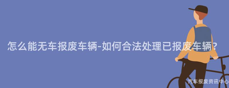 怎么能无车报废车辆-如何合法处理已报废车辆？