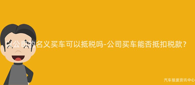 以公司的名义买车可以抵税吗-公司买车能否抵扣税款？