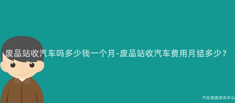 废品站收汽车吗多少钱一个月-废品站收汽车费用月结多少？