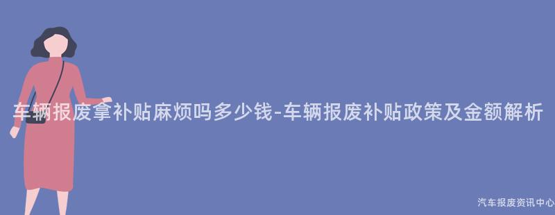 车辆报废拿补贴麻烦吗多少钱-车辆报废补贴政策及金额解析