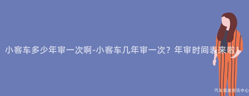 小客车多少年审一次啊-小客车几年审一次？年审时间表来啦！