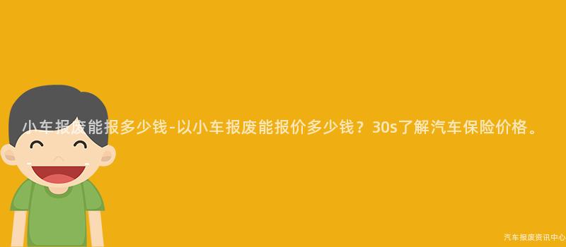 小车报废能报多少钱-以小车报废能报价多少钱？30s了解汽车保险价格。