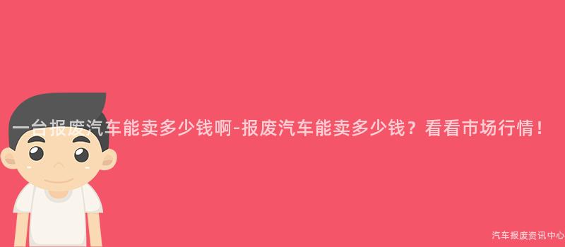 一台报废汽车能卖多少钱啊-报废汽车能卖多少钱？看看市场行情！