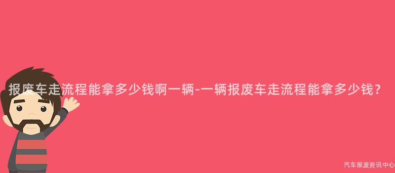 报废车走流程能拿多少钱啊一辆-一辆报废车走流程能拿多少钱？