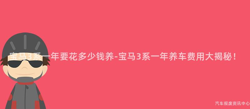 宝马3系一年要花多少钱养-宝马3系一年养车费用大揭秘！