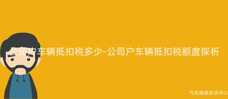 公司户车辆抵扣税多少-公司户车辆抵扣税额度探析