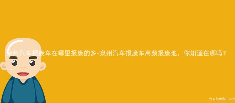 泉州汽车报废车在哪里报废的多-泉州汽车报废车高频报废地，你知道在哪吗？