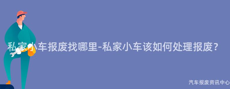 私家小车报废找哪里-私家小车该如何处理报废？