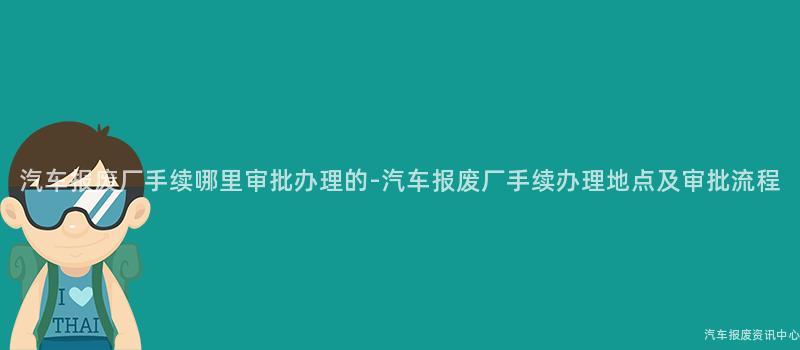 汽车报废厂手续哪里审批办理的-汽车报废厂手续办理地点及审批流程