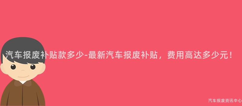 汽车报废补贴款多少-最新汽车报废补贴，费用高达多少元！