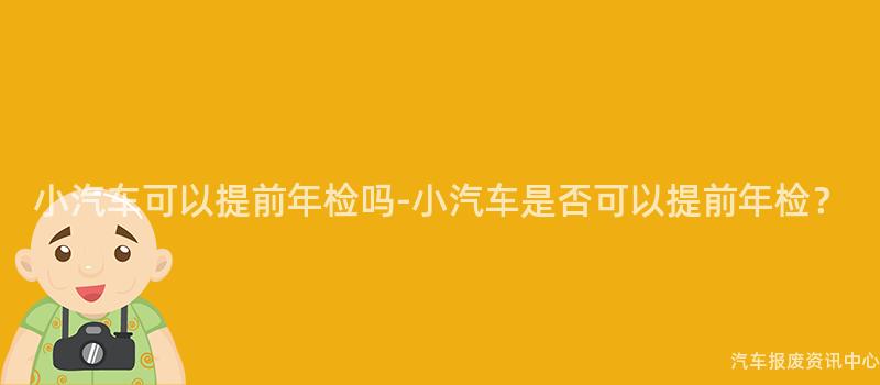 小汽车可以提前年检吗-小汽车是否可以提前年检？