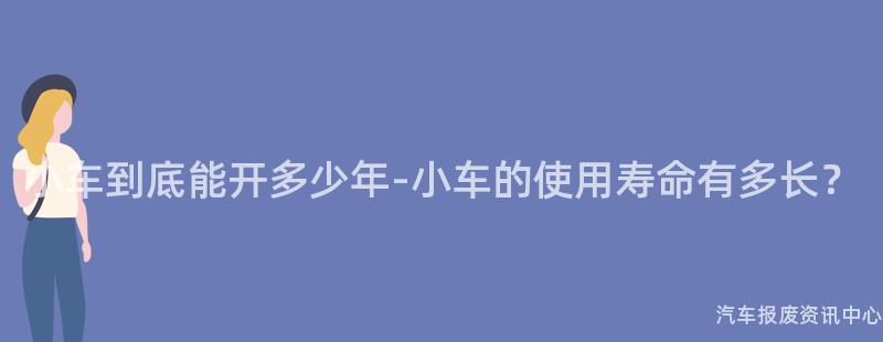 小车到底能开多少年-小车的使用寿命有多长？