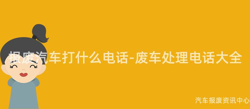 报废汽车打什么电话-废车处理电话大全