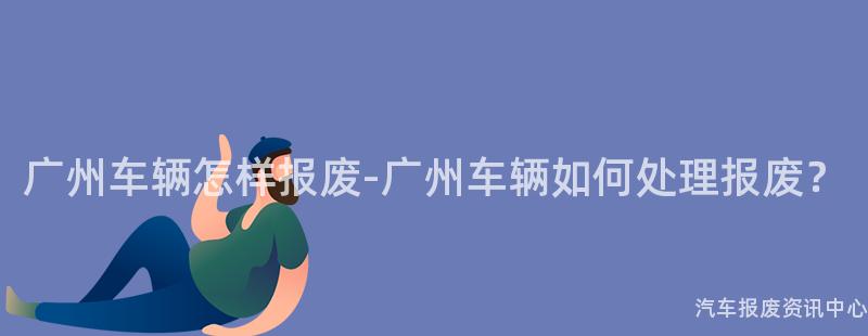 广州车辆怎样报废-广州车辆如何处理报废？