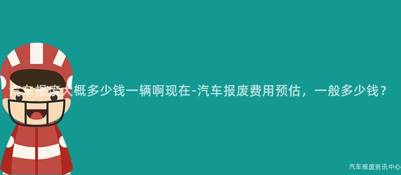 汽车报废大概多少钱一辆啊现在-汽车报废费用预估，一般多少钱？