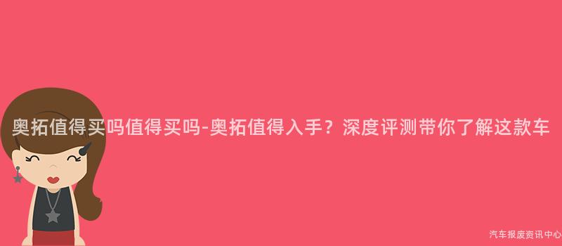 奥拓值得买吗值得买吗-奥拓值得入手？深度评测带你了解这款车
