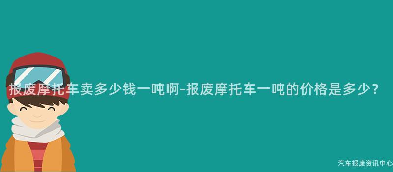 报废摩托车卖多少钱一吨啊-报废摩托车一吨的价格是多少？