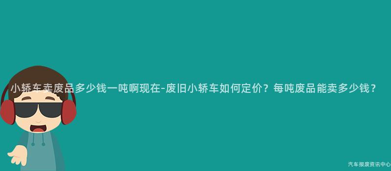 小轿车卖废品多少钱一吨啊现在-废旧小轿车如何定价？每吨废品能卖多少钱？
