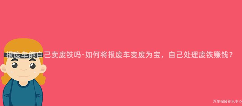报废车能自己卖废铁吗-如何将报废车变废为宝，自己处理废铁赚钱？