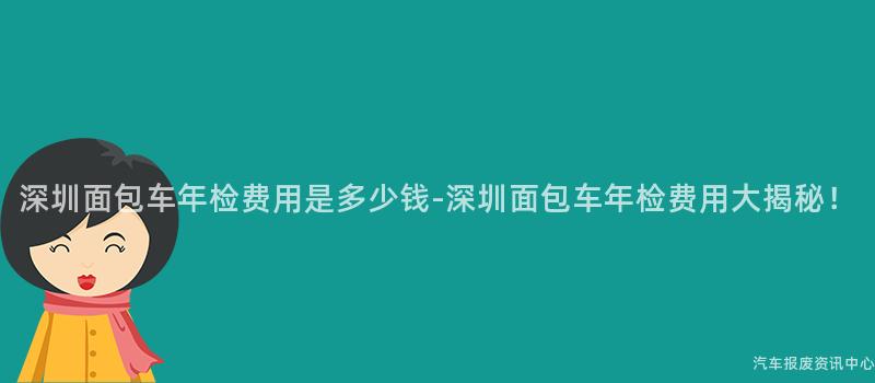 深圳面包车年检费用是多少钱-深圳面包车年检费用大揭秘！