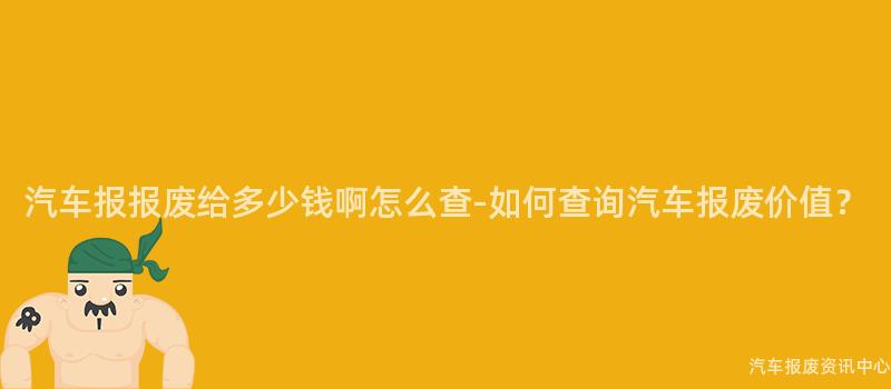 汽车报报废给多少钱啊怎么查-如何查询汽车报废价值？