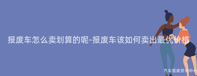 报废车怎么卖划算的呢-报废车该如何卖出最优价格