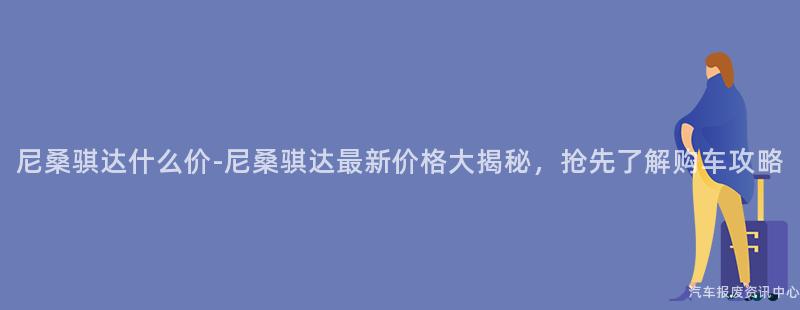 尼桑骐达什么价-尼桑骐达最新价格大揭秘，抢先了解购车攻略