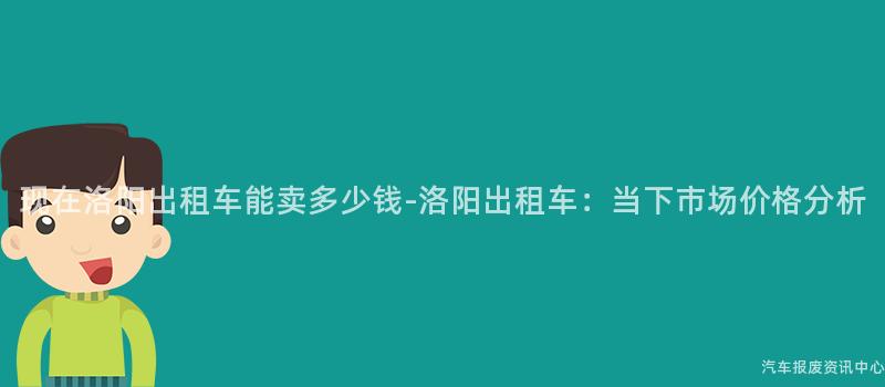 现在洛阳出租车能卖多少钱-洛阳出租车：当下市场价格分析