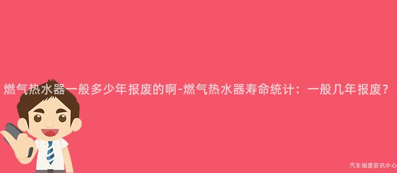 燃气热水器一般多少年报废的啊-燃气热水器寿命统计：一般几年报废？