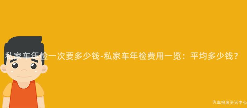 私家车年检一次要多少钱-私家车年检费用一览：平均多少钱？