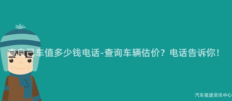 查自己车值多少钱电话-查询车辆估价？电话告诉你！