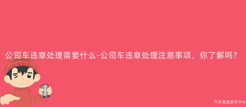 公司车违章处理需要什么-公司车违章处理注意事项，你了解吗？