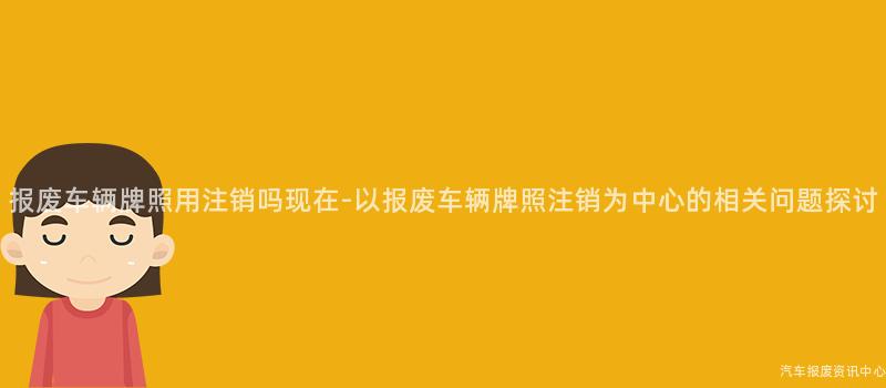 报废车辆牌照用注销吗现在-以报废车辆牌照注销为中心的相关问题探讨