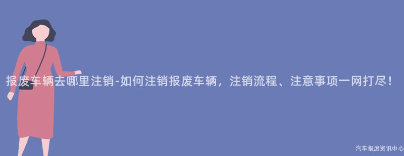 报废车辆去哪里注销-如何注销报废车辆，注销流程、注意事项一网打尽！