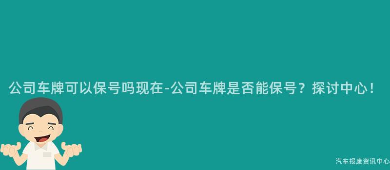 公司车牌可以保号吗现在-公司车牌是否能保号？探讨中心！